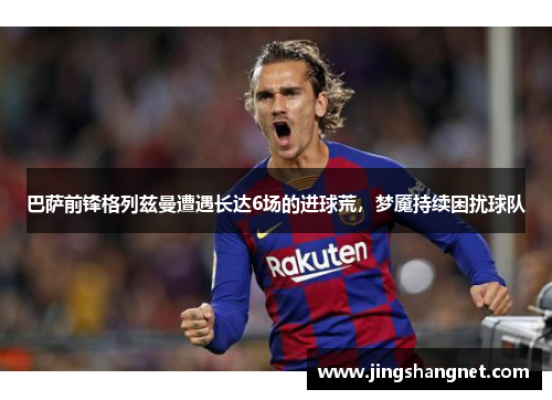 巴萨前锋格列兹曼遭遇长达6场的进球荒，梦魇持续困扰球队